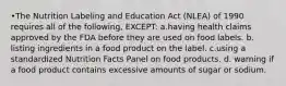 •The Nutrition Labeling and Education Act (NLEA) of 1990 requires all of the following, EXCEPT: a.having health claims approved by the FDA before they are used on food labels. b. listing ingredients in a food product on the label. c.using a standardized Nutrition Facts Panel on food products. d. warning if a food product contains excessive amounts of sugar or sodium.