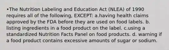 •The Nutrition Labeling and Education Act (NLEA) of 1990 requires all of the following, EXCEPT: a.having health claims approved by the FDA before they are used on food labels. b. listing ingredients in a food product on the label. c.using a standardized Nutrition Facts Panel on food products. d. warning if a food product contains excessive amounts of sugar or sodium.