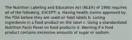 The Nutrition Labeling and Education Act (NLEA) of 1990 requires all of the following, EXCEPT: a. Having health claims approved by the FDA before they are used on food labels b. Listing ingredients in a food product on the label c. Using a standardized Nutrition Facts Panel on food products d. Warning if a food product contains excessive amounts of sugar or sodium