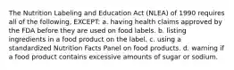 The Nutrition Labeling and Education Act (NLEA) of 1990 requires all of the following, EXCEPT: a. having health claims approved by the FDA before they are used on food labels. b. listing ingredients in a food product on the label. c. using a standardized Nutrition Facts Panel on food products. d. warning if a food product contains excessive amounts of sugar or sodium.