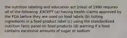 the nutrition labeling and education act (nlea) of 1990 requires all of the following ,EXCEPT (a) having health claims approved by the FDA before they are used on food labels (b) lisiting ingredients in a food product label (c) using the standardized nutrition facts panel on food products (d) warning if a food contains excessive amounts of sugar or sodium