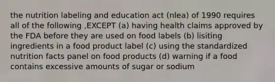 the nutrition labeling and education act (nlea) of 1990 requires all of the following ,EXCEPT (a) having health claims approved by the FDA before they are used on food labels (b) lisiting ingredients in a food product label (c) using the standardized nutrition facts panel on food products (d) warning if a food contains excessive amounts of sugar or sodium