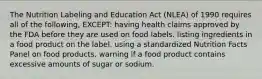 The Nutrition Labeling and Education Act (NLEA) of 1990 requires all of the following, EXCEPT: having health claims approved by the FDA before they are used on food labels. listing ingredients in a food product on the label. using a standardized Nutrition Facts Panel on food products. warning if a food product contains excessive amounts of sugar or sodium.