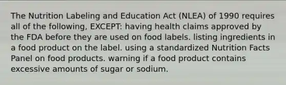 The Nutrition Labeling and Education Act (NLEA) of 1990 requires all of the following, EXCEPT: having health claims approved by the FDA before they are used on food labels. listing ingredients in a food product on the label. using a standardized Nutrition Facts Panel on food products. warning if a food product contains excessive amounts of sugar or sodium.