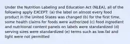 Under the Nutrition Labeling and Education Act (NLEA), all of the following apply EXCEPT: (a) the label on almost every food product in the United States was changed (b) for the first time, some health claims for foods were authorized (c) food ingredient and nutritional content panels on labels were standardized (d) serving sizes were standardized (e) terms such as low-fat and light were not permitted