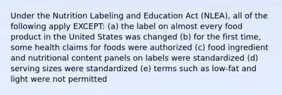 Under the Nutrition Labeling and Education Act (NLEA), all of the following apply EXCEPT: (a) the label on almost every food product in the United States was changed (b) for the first time, some health claims for foods were authorized (c) food ingredient and nutritional content panels on labels were standardized (d) serving sizes were standardized (e) terms such as low-fat and light were not permitted