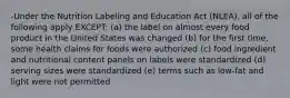 -Under the Nutrition Labeling and Education Act (NLEA), all of the following apply EXCEPT: (a) the label on almost every food product in the United States was changed (b) for the first time, some health claims for foods were authorized (c) food ingredient and nutritional content panels on labels were standardized (d) serving sizes were standardized (e) terms such as low-fat and light were not permitted