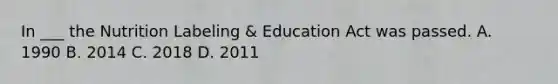 In ___ the Nutrition Labeling & Education Act was passed. A. 1990 B. 2014 C. 2018 D. 2011