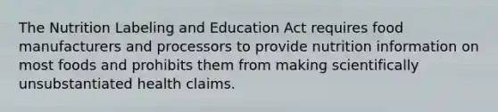 The Nutrition Labeling and Education Act requires food manufacturers and processors to provide nutrition information on most foods and prohibits them from making scientifically unsubstantiated health claims.