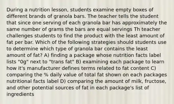 During a nutrition lesson, students examine empty boxes of different brands of granola bars. The teacher tells the student that since one serving of each granola bar has approximately the same number of grams the bars are equal servings Th teacher challenges students to find the product with the least amount of fat per bar. Which of the following strategies should students use to determine which type of granola bar contains the least amount of fat? A) finding a package whose nutrition facts label lists "0g" next to "trans fat" B) examining each package to learn how it's manufacturer defines terms related to fat content C) comparing the % daily value of total fat shown on each packages nutritional facts label D) comparing the amount of milk, fructose, and other potential sources of fat in each package's list of ingredients