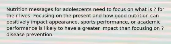 Nutrition messages for adolescents need to focus on what is ? for their lives. Focusing on the present and how good nutrition can positively impact appearance, sports performance, or academic performance is likely to have a greater impact than focusing on ? disease prevention.