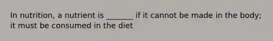 In nutrition, a nutrient is _______ if it cannot be made in the body; it must be consumed in the diet