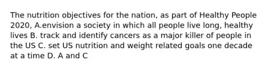 The nutrition objectives for the nation, as part of Healthy People 2020, A.envision a society in which all people live long, healthy lives B. track and identify cancers as a major killer of people in the US C. set US nutrition and weight related goals one decade at a time D. A and C