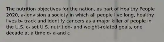 The nutrition objectives for the nation, as part of Healthy People 2020, a- envision a society in which all people live long, healthy lives b- track and identify cancers as a major killer of people in the U.S. c- set U.S. nutrition- and weight-related goals, one decade at a time d- a and c