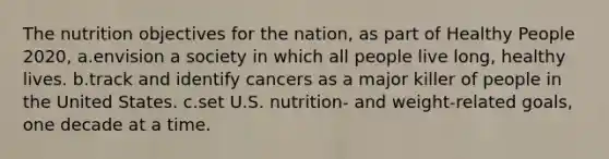 The nutrition objectives for the nation, as part of Healthy People 2020, a.envision a society in which all people live long, healthy lives. b.track and identify cancers as a major killer of people in the United States. c.set U.S. nutrition- and weight-related goals, one decade at a time.