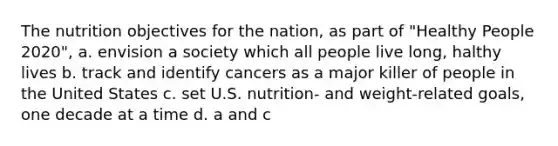 The nutrition objectives for the nation, as part of "Healthy People 2020", a. envision a society which all people live long, halthy lives b. track and identify cancers as a major killer of people in the United States c. set U.S. nutrition- and weight-related goals, one decade at a time d. a and c