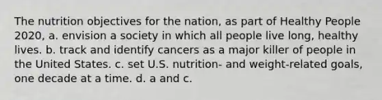 The nutrition objectives for the nation, as part of Healthy People 2020, a. envision a society in which all people live long, healthy lives. b. track and identify cancers as a major killer of people in the United States. c. set U.S. nutrition- and weight-related goals, one decade at a time. d. a and c.