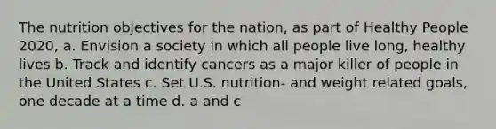 The nutrition objectives for the nation, as part of Healthy People 2020, a. Envision a society in which all people live long, healthy lives b. Track and identify cancers as a major killer of people in the United States c. Set U.S. nutrition- and weight related goals, one decade at a time d. a and c