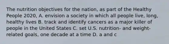 The nutrition objectives for the nation, as part of the Healthy People 2020,​ A. ​envision a society in which all people live, long, healthy lives B. ​track and identify cancers as a major killer of people in the United States C. ​set U.S. nutrition- and weight-related goals, one decade at a time D. ​a and c