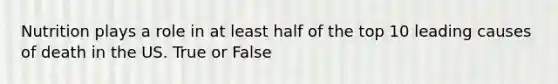 Nutrition plays a role in at least half of the top 10 leading causes of death in the US. True or False