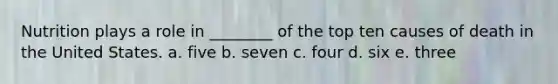 Nutrition plays a role in ________ of the top ten causes of death in the United States. a. five b. seven c. four d. six e. three