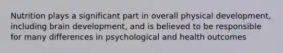 Nutrition plays a significant part in overall physical development, including brain development, and is believed to be responsible for many differences in psychological and health outcomes