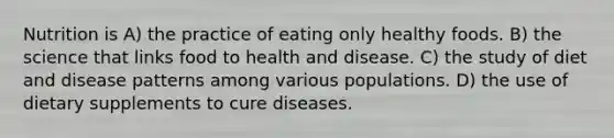 Nutrition is A) the practice of eating only healthy foods. B) the science that links food to health and disease. C) the study of diet and disease patterns among various populations. D) the use of dietary supplements to cure diseases.