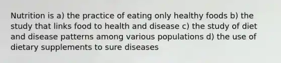 Nutrition is a) the practice of eating only healthy foods b) the study that links food to health and disease c) the study of diet and disease patterns among various populations d) the use of dietary supplements to sure diseases