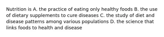 Nutrition is A. the practice of eating only healthy foods B. the use of dietary supplements to cure diseases C. the study of diet and disease patterns among various populations D. the science that links foods to health and disease