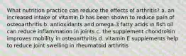 What nutrition practice can reduce the effects of arthritis? a. an increased intake of vitamin D has been shown to reduce pain of osteoarthritis b. antioxidants and omega-3 fatty acids in fish oil can reduce inflammation in joints c. the supplement chondroitin improves mobility in osteoarthritis d. vitamin E supplements help to reduce joint swelling in rheumatoid arthritis