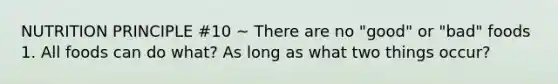 NUTRITION PRINCIPLE #10 ~ There are no "good" or "bad" foods 1. All foods can do what? As long as what two things occur?
