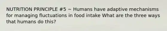 NUTRITION PRINCIPLE #5 ~ Humans have adaptive mechanisms for managing fluctuations in food intake What are the three ways that humans do this?