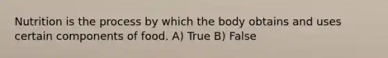 Nutrition is the process by which the body obtains and uses certain components of food. A) True B) False