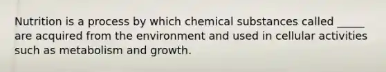 Nutrition is a process by which chemical substances called _____ are acquired from the environment and used in cellular activities such as metabolism and growth.