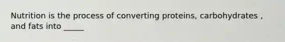 Nutrition is the process of converting proteins, carbohydrates , and fats into _____