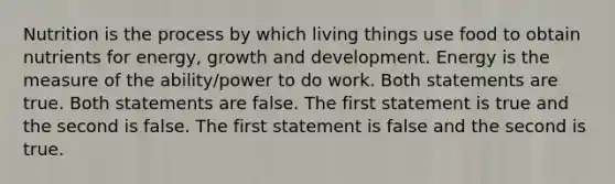 Nutrition is the process by which living things use food to obtain nutrients for energy, growth and development. Energy is the measure of the ability/power to do work. Both statements are true. Both statements are false. The first statement is true and the second is false. The first statement is false and the second is true.