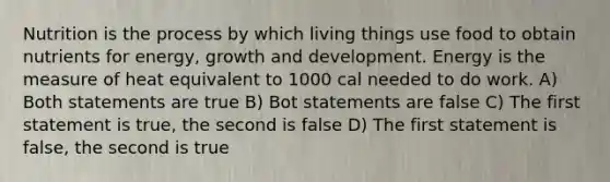 Nutrition is the process by which living things use food to obtain nutrients for energy, growth and development. Energy is the measure of heat equivalent to 1000 cal needed to do work. A) Both statements are true B) Bot statements are false C) The first statement is true, the second is false D) The first statement is false, the second is true