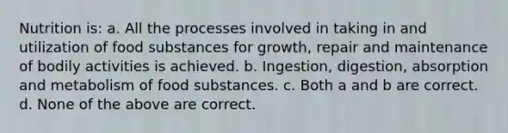 Nutrition is: a. All the processes involved in taking in and utilization of food substances for growth, repair and maintenance of bodily activities is achieved. b. Ingestion, digestion, absorption and metabolism of food substances. c. Both a and b are correct. d. None of the above are correct.