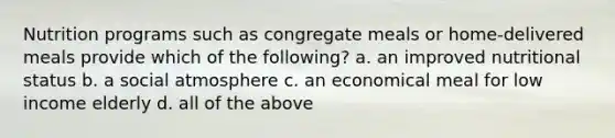 Nutrition programs such as congregate meals or home-delivered meals provide which of the following? a. an improved nutritional status b. a social atmosphere c. an economical meal for low income elderly d. all of the above