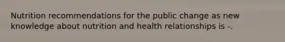 Nutrition recommendations for the public change as new knowledge about nutrition and health relationships is -.