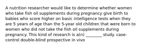 A nutrition researcher would like to determine whether women who take fish oil supplements during pregnancy give birth to babies who score higher on basic intelligence tests when they are 5 years of age than the 5-year old children that were born to women who did not take the fish oil supplements during pregnancy. This kind of research is a(n) ________ study. case-control double-blind prospective in vivo