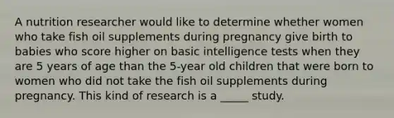 A nutrition researcher would like to determine whether women who take fish oil supplements during pregnancy give birth to babies who score higher on basic intelligence tests when they are 5 years of age than the 5-year old children that were born to women who did not take the fish oil supplements during pregnancy. This kind of research is a _____ study.