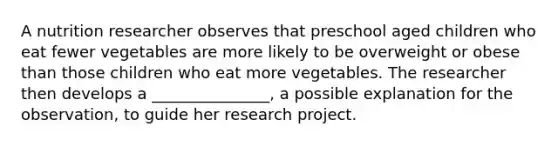 A nutrition researcher observes that preschool aged children who eat fewer vegetables are more likely to be overweight or obese than those children who eat more vegetables. The researcher then develops a _______________, a possible explanation for the observation, to guide her research project.