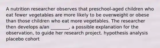 A nutrition researcher observes that preschool-aged children who eat fewer vegetables are more likely to be overweight or obese than those children who eat more vegetables. The researcher then develops a/an ________, a possible explanation for the observation, to guide her research project. hypothesis analysis placebo cohort