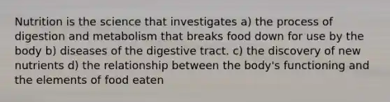 Nutrition is the science that investigates a) the process of digestion and metabolism that breaks food down for use by the body b) diseases of the digestive tract. c) the discovery of new nutrients d) the relationship between the body's functioning and the elements of food eaten