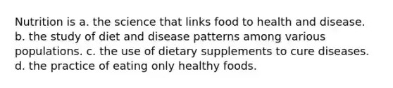 Nutrition is a. the science that links food to health and disease. b. the study of diet and disease patterns among various populations. c. the use of dietary supplements to cure diseases. d. the practice of eating only healthy foods.