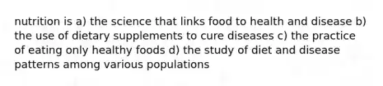 nutrition is a) the science that links food to health and disease b) the use of dietary supplements to cure diseases c) the practice of eating only healthy foods d) the study of diet and disease patterns among various populations