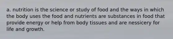 a. nutrition is the science or study of food and the ways in which the body uses the food and nutrients are substances in food that provide energy or help from body tissues and are nessicery for life and growth.