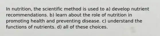 In nutrition, the scientific method is used to a) develop nutrient recommendations. b) learn about the role of nutrition in promoting health and preventing disease. c) understand the functions of nutrients. d) all of these choices.