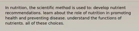 In nutrition, the scientific method is used to: develop nutrient recommendations. learn about the role of nutrition in promoting health and preventing disease. understand the functions of nutrients. all of these choices.